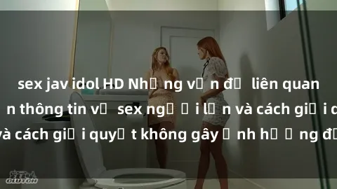 sex jav idol HD Những vấn đề liên quan đến việc tiếp cận thông tin về sex người lớn và cách giải quyết không gây ảnh hưởng đến trẻ em