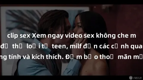 clip sex Xem ngay video sex không che miễn phí đỉnh cao, đủ thể loại từ teen, milf đến các cảnh quan hệ đồng tính và kích thích. Đảm bảo thoả mãn mọi khả năng kích thích của bạn!