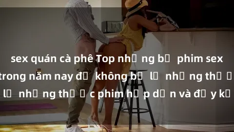 sex quán cà phê Top những bộ phim sex hay nhất nên xem trong năm nay để không bỏ lỡ những thước phim hấp dẫn và đầy kịch tính.