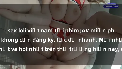 sex loli việt nam Tải phim JAV miễn phí chất lượng cao, không cần đăng ký, tốc độ nhanh. Mới nhất và hot nhất trên thị trường hiện nay, cập nhật hàng ngày.