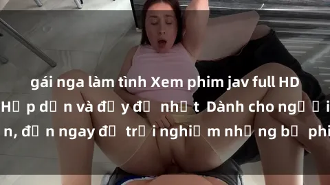 gái nga làm tình Xem phim jav full HD online miễn phí - Hấp dẫn và đầy đủ nhất  Dành cho người lớn, đến ngay để trải nghiệm những bộ phim hấp dẫn và hấp dẫn.