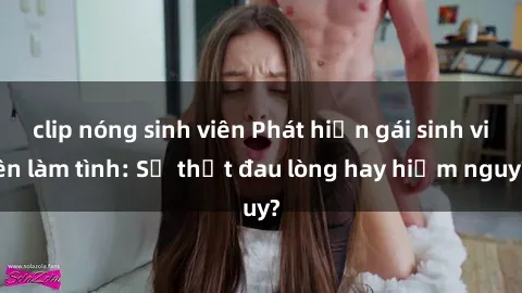clip nóng sinh viên Phát hiện gái sinh viên làm tình: Sự thật đau lòng hay hiểm nguy?