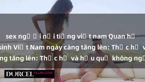 sex người nổi tiếng việt nam Quan hệ tình dục của nữ sinh Việt Nam ngày càng tăng lên: Thực hư và hậu quả không ngờ