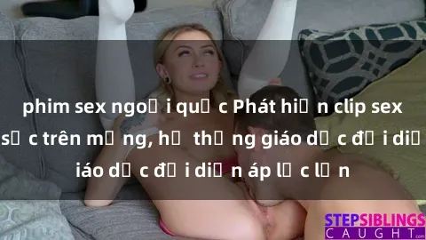 phim sex ngoại quốc Phát hiện clip sex nữ sinh gây sốc trên mạng, hệ thống giáo dục đối diện áp lực lớn