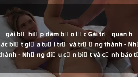 gái bị hiếp dâm bạo lực Gái trẻ quan hệ: Mối quan hệ khác biệt giữa tuổi trẻ và trưởng thành - Những điều cần biết và cảnh báo từ chuyên gia
