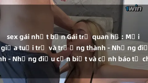 sex gái nhật bản Gái trẻ quan hệ: Mối quan hệ khác biệt giữa tuổi trẻ và trưởng thành - Những điều cần biết và cảnh báo từ chuyên gia