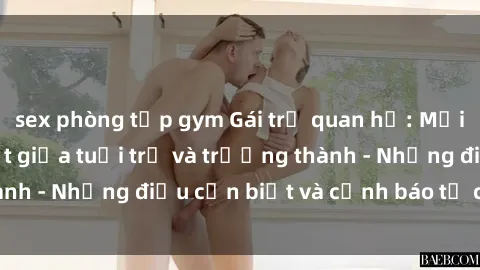 sex phòng tập gym Gái trẻ quan hệ: Mối quan hệ khác biệt giữa tuổi trẻ và trưởng thành - Những điều cần biết và cảnh báo từ chuyên gia