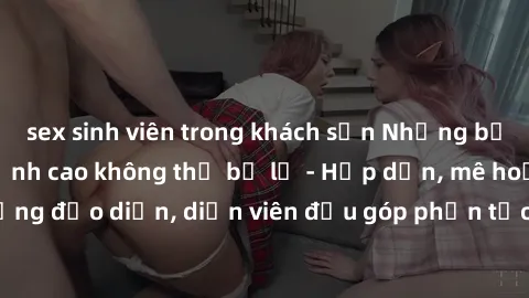 sex sinh viên trong khách sạn Những bộ phim sex gái già đỉnh cao không thể bỏ lỡ - Hấp dẫn, mê hoặc, từng đạo diễn, diễn viên đều góp phần tạo nên sự hấp dẫn, kích thích.