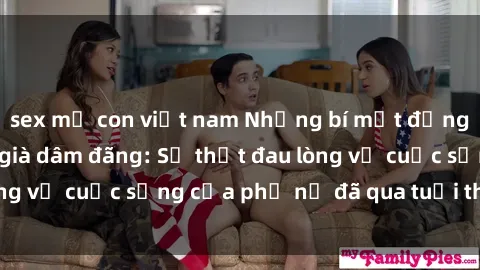 sex mẹ con việt nam Những bí mật đằng sau vẻ ngoài gái già dâm đãng: Sự thật đau lòng về cuộc sống của phụ nữ đã qua tuổi thanh xuân