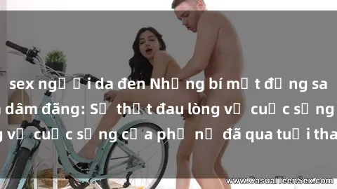 sex người da đen Những bí mật đằng sau vẻ ngoài gái già dâm đãng: Sự thật đau lòng về cuộc sống của phụ nữ đã qua tuổi thanh xuân
