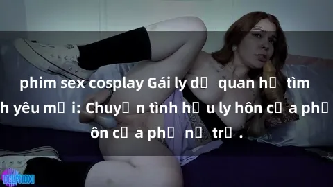 phim sex cosplay Gái ly dị quan hệ tìm kiếm tình yêu mới: Chuyện tình hậu ly hôn của phụ nữ trẻ.