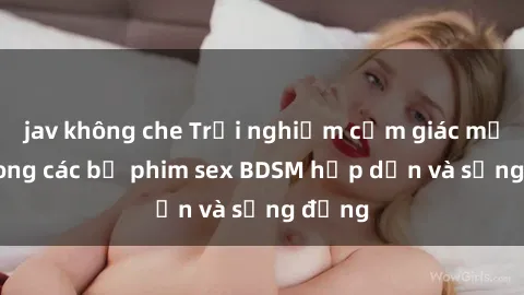 jav không che Trải nghiệm cảm giác mới lạ trong các bộ phim sex BDSM hấp dẫn và sống động