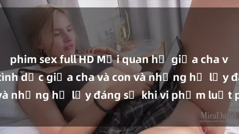phim sex full HD Mối quan hệ giữa cha và con: Sự thật về tình dục giữa cha và con và những hệ lụy đáng sợ khi vi phạm luật pháp.