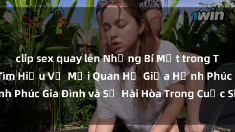 clip sex quay lén Những Bí Mật trong Tình Dục Gia Đình: Tìm Hiểu Về Mối Quan Hệ Giữa Hạnh Phúc Gia Đình và Sự Hài Hòa Trong Cuộc Sống Tình Dục