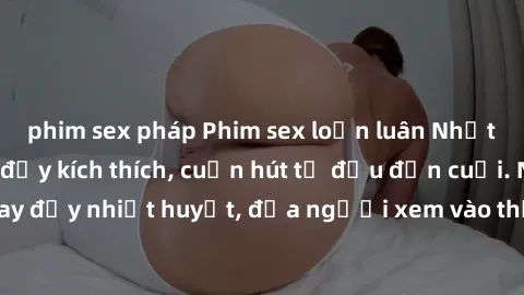 phim sex pháp Phim sex loạn luân Nhật Bản: Hành động đầy kích thích, cuốn hút từ đầu đến cuối. Những cảnh quay đầy nhiệt huyết, đưa người xem vào thế giới độc đáo của tình thân. Đừng bỏ lỡ!
