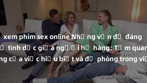 xem phim sex online Những vấn đề đáng quan tâm về quan hệ tình dục giữa người họ hàng: Tầm quan trọng của việc hiểu biết và đề phòng trong việc tiếp xúc trong gia đình.