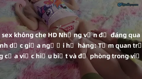 sex không che HD Những vấn đề đáng quan tâm về quan hệ tình dục giữa người họ hàng: Tầm quan trọng của việc hiểu biết và đề phòng trong việc tiếp xúc trong gia đình.