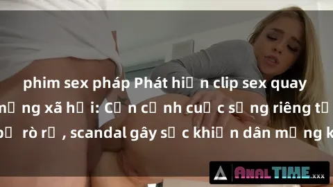 phim sex pháp Phát hiện clip sex quay lén hot nhất trên mạng xã hội: Cận cảnh cuộc sống riêng tư bị rò rỉ, scandal gây sốc khiến dân mạng không khỏi bàng hoàng