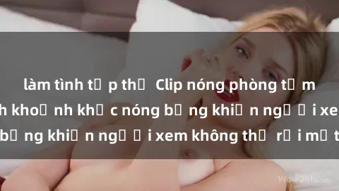 làm tình tập thể Clip nóng phòng tắm gây sốt: Cận cảnh khoảnh khắc nóng bỏng khiến người xem không thể rời mắt