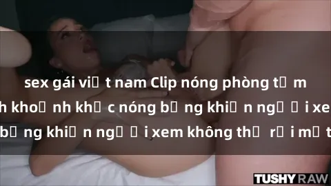 sex gái việt nam Clip nóng phòng tắm gây sốt: Cận cảnh khoảnh khắc nóng bỏng khiến người xem không thể rời mắt