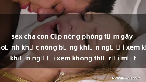 sex cha con Clip nóng phòng tắm gây sốt: Cận cảnh khoảnh khắc nóng bỏng khiến người xem không thể rời mắt