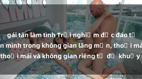gái tân làm tình Trải nghiệm độc đáo tại sex nhà nghỉ: ẩn mình trong không gian lãng mạn, thoải mái và không gian riêng tư để khuấy động tình ái.