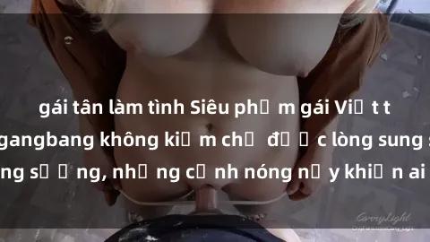 gái tân làm tình Siêu phẩm gái Việt tham gia trong buổi gangbang không kiềm chế được lòng sung sướng, những cảnh nóng nảy khiến ai cũng phải mãn nhãn